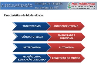 Características da Modernidade:


              TEOCENTRISMO        ANTROPOCENTRISMO


                                     EMANCIPADA E
             CIÊNCIA TUTELADA
                                      AUTÔNOMA


               HETERONOMIA            AUTONOMIA


             RELIGIÃO COMO
                                  CONCEPÇÃO DO MUNDO
          EXPLICAÇÃO DE MUNDO
 