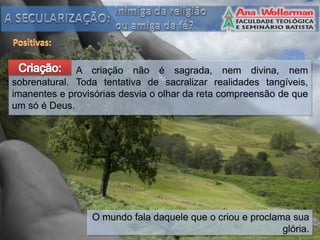 A criação não é sagrada, nem divina, nem
sobrenatural. Toda tentativa de sacralizar realidades tangíveis,
imanentes e provisórias desvia o olhar da reta compreensão de que
um só é Deus.




                 O mundo fala daquele que o criou e proclama sua
                                                           glória.
 