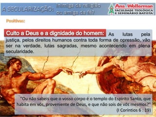 As    lutas   pela
justiça, pelos direitos humanos contra toda forma de opressão, vão
ser na verdade, lutas sagradas, mesmo acontecendo em plena
secularidade.




     "Ou não sabeis que o vosso corpo é o templo do Espírito Santo, que
    habita em vós, proveniente de Deus, e que não sois de vós mesmos?"
                                                       (I Coríntios 6 : 19)
 