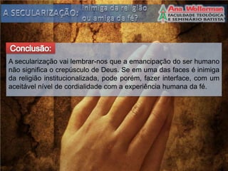 A secularização vai lembrar-nos que a emancipação do ser humano
não significa o crepúsculo de Deus. Se em uma das faces é inimiga
da religião institucionalizada, pode porém, fazer interface, com um
aceitável nível de cordialidade com a experiência humana da fé.
 