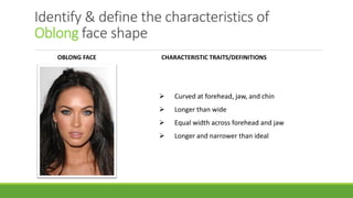 Identify & define the characteristics of
Oblong face shape
OBLONG FACE CHARACTERISTIC TRAITS/DEFINITIONS
➢ Curved at forehead, jaw, and chin
➢ Longer than wide
➢ Equal width across forehead and jaw
➢ Longer and narrower than ideal
 