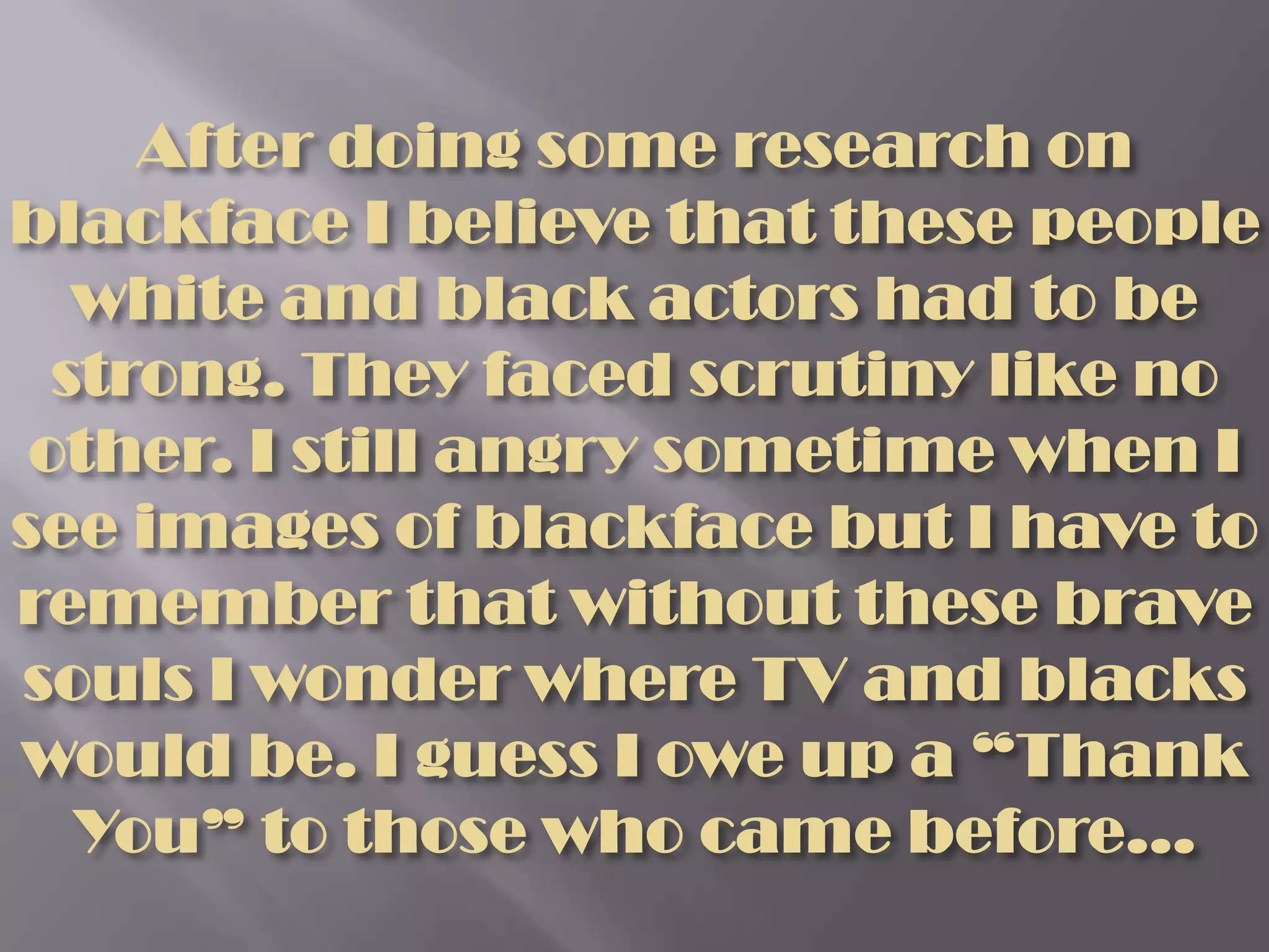 After doing some research on blackface I believe that these people white and black actors had to be strong. They faced scrutiny like no other. I still angry sometime when I see images of blackface but I have to remember that without these brave souls I wonder where TV and blacks would be. I guess I owe up a “Thank You” to those who came before…