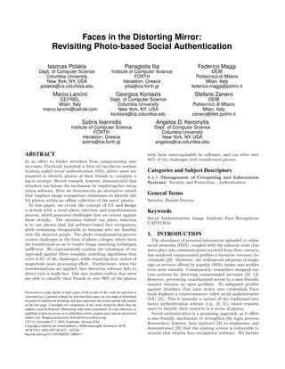 Faces in the Distorting Mirror:
Revisiting Photo-based Social Authentication
Iasonas Polakis
Dept. of Computer Science
Columbia University
New York, NY, USA
polakis@cs.columbia.edu
Panagiotis Ilia
Institute of Computer Science
FORTH
Heraklion, Greece
pilia@ics.forth.gr
Federico Maggi
DEIB
Politecnico di Milano
Milan, Italy
federico.maggi@polimi.it
Marco Lancini
CEFRIEL
Milan, Italy
marco.lancini@cefriel.com
Georgios Kontaxis
Dept. of Computer Science
Columbia University
New York, NY, USA
kontaxis@cs.columbia.edu
Stefano Zanero
DEIB
Politecnico di Milano
Milan, Italy
zanero@elet.polimi.it
Sotiris Ioannidis
Institute of Computer Science
FORTH
Heraklion, Greece
sotiris@ics.forth.gr
Angelos D. Keromytis
Dept. of Computer Science
Columbia University
New York, NY, USA
angelos@cs.columbia.edu
ABSTRACT
In an e↵ort to hinder attackers from compromising user
accounts, Facebook launched a form of two-factor authen-
tication called social authentication (SA), where users are
required to identify photos of their friends to complete a
log-in attempt. Recent research, however, demonstrated that
attackers can bypass the mechanism by employing face recog-
nition software. Here we demonstrate an alternative attack
that employs image comparison techniques to identify the
SA photos within an o✏ine collection of the users’ photos.
In this paper, we revisit the concept of SA and design
a system with a novel photo selection and transformation
process, which generates challenges that are robust against
these attacks. The intuition behind our photo selection
is to use photos that fail software-based face recognition,
while remaining recognizable to humans who are familiar
with the depicted people. The photo transformation process
creates challenges in the form of photo collages, where faces
are transformed so as to render image matching techniques
ine↵ective. We experimentally conﬁrm the robustness of our
approach against three template matching algorithms that
solve 0.4% of the challenges, while requiring four orders of
magnitude more processing e↵ort.. Furthermore, when the
transformations are applied, face detection software fails to
detect even a single face. Our user studies conﬁrm that users
are able to identify their friends in over 99% of the photos
Permission to make digital or hard copies of all or part of this work for personal or
classroom use is granted without fee provided that copies are not made or distributed
for proﬁt or commercial advantage and that copies bear this notice and the full citation
on the ﬁrst page. Copyrights for components of this work owned by others than the
author(s) must be honored. Abstracting with credit is permitted. To copy otherwise, or
republish, to post on servers or to redistribute to lists, requires prior speciﬁc permission
and/or a fee. Request permissions from permissions@acm.org.
CCS’14, November 3–7, 2014, Scottsdale, Arizona, USA.
Copyright is held by the owner/author(s). Publication rights licensed to ACM.
ACM 978-1-4503-2957-6/14/11 ...$15.00.
http://dx.doi.org/10.1145/2660267.2660317.
with faces unrecognizable by software, and can solve over
94% of the challenges with transformed photos.
Categories and Subject Descriptors
K.6.5 [Management of Computing and Information
Systems]: Security and Protection—Authentication
General Terms
Security, Human Factors
Keywords
Social Authentication; Image Analysis; Face Recognition;
CAPTCHAs
1. INTRODUCTION
The abundance of personal information uploaded to online
social networks (OSN), coupled with the inherent trust that
users place into communications received from their contacts,
has rendered compromised proﬁles a lucrative resource for
criminals [23]. Moreover, the widespread adoption of single-
sign on services o↵ered by popular OSNs, makes user proﬁles
even more valuable. Consequently, researchers designed var-
ious systems for detecting compromised accounts [10, 13].
However, preventing unauthorized access in a user-friendly
manner remains an open problem. To safeguard proﬁles
against attackers that have stolen user credentials Face-
book deployed a countermeasure called social authentication
(SA) [21]. This is basically a variant of the traditional two-
factor authentication scheme (e.g., [4, 5]), which requires
users to identify their contacts in a series of photos.
Social authentication is a promising approach, as it o↵ers
a user-friendly mechanism to strengthen the login process.
Researchers, however, have analyzed [16] its weaknesses, and
demonstrated [20] that the existing system is vulnerable to
attacks that employ face recognition software. We further
 