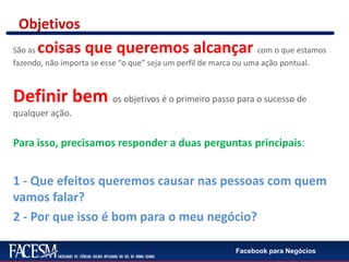 Facebook para Negócios
Objetivos
São as coisas que queremos alcançar com o que estamos
fazendo, não importa se esse “o que” seja um perfil de marca ou uma ação pontual.
Definir bem os objetivos é o primeiro passo para o sucesso de
qualquer ação.
Para isso, precisamos responder a duas perguntas principais:
1 - Que efeitos queremos causar nas pessoas com quem
vamos falar?
2 - Por que isso é bom para o meu negócio?
 
