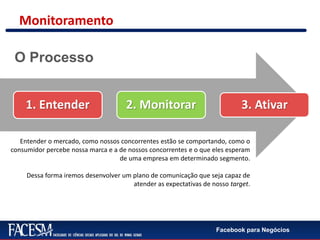 Facebook para Negócios
1. Entender 2. Monitorar 3. Ativar
Entender o mercado, como nossos concorrentes estão se comportando, como o
consumidor percebe nossa marca e a de nossos concorrentes e o que eles esperam
de uma empresa em determinado segmento.
Dessa forma iremos desenvolver um plano de comunicação que seja capaz de
atender as expectativas de nosso target.
O Processo
Monitoramento
 