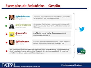 Facebook para Negócios
Exemplos de Relatórios – Gestão
Fiz minha primeira compra na xxxxxxxxx e já me arrependi.
Péssimo atendimento e muito descaso.#xxxxx fail.
Mel Dels, como o site da xxxxxxxxxxxxx
demooooraaaaaa!!
Hoje finalmente fui trocar o XXXXX, que mencionei antes, na xxxxxxxxxxx . Fui munida de nota
fiscal, embalagem intacta, tudo certinho. Chegando lá, a funcionária do balcão de trocas mal
me olhou e continuou sua conversinha com a colega...
Eu gosto das diquinhas que a xxxxxxxxxxx envia por email,
tipo "remova cheiros de gordura" ou "divida ambientes com
biombos".
Xxxxxxxxxx ta super bacana com precos bons e pecas lindas
de decoracao!!! Vale dar uma espiadinha
 