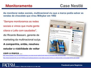 Facebook para Negócios
Case Nestlé
Ao monitorar redes sociais, multinacional viu que a marca podia salvar as
vendas do chocolate que virou Milkybar em 1992
“Sempre monitoramos as redes
sociais e vimos que muita gente
citava o Lollo com saudades",
diz Ricardo Bassani, gerente de
marketing da multinacional suíça.
A companhia, então, resolveu
estudar a viabilidade de voltar
com a marca ....
http://www.estadao.com.br/noticias/impresso,na-onda-revival-nestle-brasil-relanca-chocolate-lollo-,931612,0.htm
http://www.brainstorm9.com.br/31633/social-media/saudosismo-nas-redes-sociais-motivou-a-volta-do-lollo-o-chocolate-fofinho-da-nestle/
Monitoramento
 