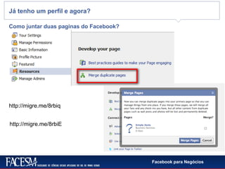 Facebook para Negócios
Já tenho um perfil e agora?
Como juntar duas paginas do Facebook?
http://migre.me/8rbiq
http://migre.me/8rbiE
 