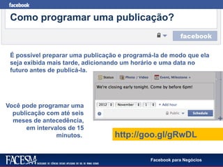 Facebook para Negócios
Como programar uma publicação?
http://goo.gl/gRwDL
Você pode programar uma
publicação com até seis
meses de antecedência,
em intervalos de 15
minutos.
É possível preparar uma publicação e programá-la de modo que ela
seja exibida mais tarde, adicionando um horário e uma data no
futuro antes de publicá-la.
 