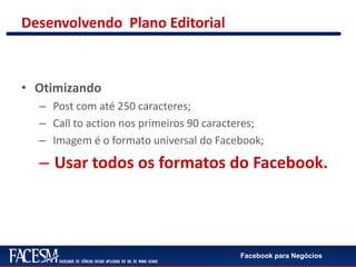 Facebook para Negócios
Desenvolvendo Plano Editorial
• Otimizando
– Post com até 250 caracteres;
– Call to action nos primeiros 90 caracteres;
– Imagem é o formato universal do Facebook;
– Usar todos os formatos do Facebook.
 
