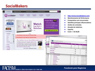 Facebook para Negócios
SocialBakers
 http://www.socialbakers.com
 Monitoramento de Performance
 Comparativo com concorrentes
 Identifica principais influenciadores
 Análise de conteúdo;
 Geração de relatórios;
 Suporte;
 Custo +- U$ 50,00
 
