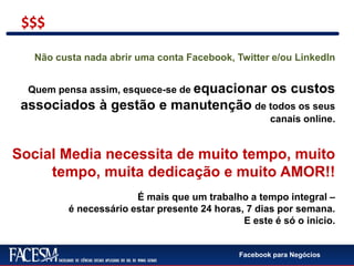 Facebook para Negócios
Não custa nada abrir uma conta Facebook, Twitter e/ou LinkedIn
Quem pensa assim, esquece-se de equacionar os custos
associados à gestão e manutenção de todos os seus
canais online.
Social Media necessita de muito tempo, muito
tempo, muita dedicação e muito AMOR!!
É mais que um trabalho a tempo integral –
é necessário estar presente 24 horas, 7 dias por semana.
E este é só o inicio.
$$$
 