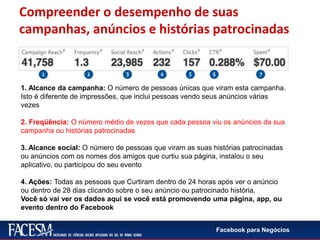 Facebook para Negócios
1. Alcance da campanha: O número de pessoas únicas que viram esta campanha.
Isto é diferente de impressões, que inclui pessoas vendo seus anúncios várias
vezes
2. Freqüência: O número médio de vezes que cada pessoa viu os anúncios da sua
campanha ou histórias patrocinadas
3. Alcance social: O número de pessoas que viram as suas histórias patrocinadas
ou anúncios com os nomes dos amigos que curtiu sua página, instalou o seu
aplicativo, ou participou do seu evento
4. Ações: Todas as pessoas que Curtiram dentro de 24 horas após ver o anúncio
ou dentro de 28 dias clicando sobre o seu anúncio ou patrocinado história.
Você só vai ver os dados aqui se você está promovendo uma página, app, ou
evento dentro do Facebook
Compreender o desempenho de suas
campanhas, anúncios e histórias patrocinadas
 