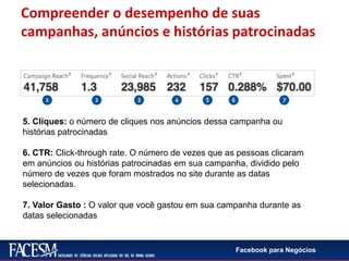 Facebook para Negócios
5. Cliques: o número de cliques nos anúncios dessa campanha ou
histórias patrocinadas
6. CTR: Click-through rate. O número de vezes que as pessoas clicaram
em anúncios ou histórias patrocinadas em sua campanha, dividido pelo
número de vezes que foram mostrados no site durante as datas
selecionadas.
7. Valor Gasto : O valor que você gastou em sua campanha durante as
datas selecionadas
Compreender o desempenho de suas
campanhas, anúncios e histórias patrocinadas
 