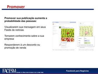 Facebook para Negócios
Promover
Promover sua publicação aumenta a
probabilidade das pessoas:
Visualizarem sua mensagem em seus
Feeds de notícias
Tomarem conhecimento sobre a sua
empresa
Responderem à um desconto ou
promoção de venda
 