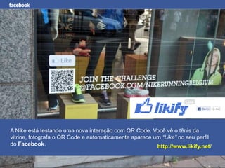 Facebook para Negócios
A Nike está testando uma nova interação com QR Code. Você vê o tênis da
vitrine, fotografa o QR Code e automaticamente aparece um “Like” no seu perfil
do Facebook. http://www.likify.net/
 