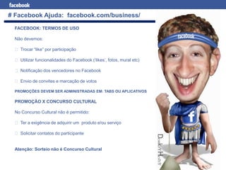 Facebook para Negócios
# Facebook Ajuda: facebook.com/business/
FACEBOOK: TERMOS DE USO
Não devemos:
Trocar “like” por participação
Utilizar funcionalidades do Facebook (‘likes’, fotos, mural etc)
Notificação dos vencedores no Facebook
Envio de convites e marcação de votos
PROMOÇÕES DEVEM SER ADMINISTRADAS EM: TABS OU APLICATIVOS
PROMOÇÃO X CONCURSO CULTURAL
No Concurso Cultural não é permitido:
Ter a exigência de adquirir um produto e/ou serviço
Solicitar contatos do participante
Atenção: Sorteio não é Concurso Cultural
 
