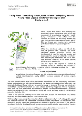 Natural Cosmetics
 Newsletter

  Young Faces – beautifully radiant, cared for skin – completely natural!
          Young Faces Organic Mint for oily and impure skin
                              Clarity at last!




                                                         Faces Organic Mint offers a skin clarifying care
                                                         system with slightly anti-bacterial effect for oily and
                                                         impure skin. It is particularly young skin - mainly
                                                         during adolescence - that suffers from this
                                                         condition, but there are also many women who
                                                         have to contend with this problem until they are 50.
                                                         Oily and impure skin requires care, clarifying,
                                                         protection and balancing care components.
                                                         Why?
                                                         While other skin types produce too little oil, this
                                                         kind of problem skin produces too much.
                                                         Excessive sebum production favours the
                                                         development of impurities such as pimples and
                                                         blackheads. Due to poor circulation the complexion
                                                         often appears grey and sallow, the skin is often
                                                         thick. Enlarged pores and an oily sheen give the
                                                         skin an uneven appearance.
                                                  Oily and impure skin requires in addition to
                                                  moisture, above all, clarifying and support for
              wound healing. Furthermore, a „matting“ effect is necessary to reduce the     shiny
              appearance of th skin. With the new
                                                        Faces Organic Mint
             lavera Natural Cosmetics offers care and skin protection using only natural ingredients of
             certified natural-cosmetic quality (BDIH), whenever possible of certified organic
             cultivation.

The basis of lavera Faces facial care is effectiveness, naturalness and skin compatibility. To achieve
greater effectiveness with only natural ingredients, our research and development department has
designed plant-based fluids which are produced uniquely by laverana. The new ingredients are
created from a blend of selected oils and plant extracts. Combining the powers of these ingredients,
these fluids can focus better on the requirements of the skin. The special oil blend forms a protective
layer on the skin while extracts from rosemary, thyme and juniper which are known for their antiseptic
properties clarify the skin.
A total of five products, perfectly in tune with each other, support oily and impure skin, leaving
especially young skin looking beautiful throughout the year.
Until now all products, except the moisturizing fluid, have been almost „oil-free”. Although this type of
skin produces excessive oils, it also needs some mild oily care components. The new organic plant-
based fluid contains these care components and is therefore a perfect enrichment for the previous
formulation. Its further developed formula is even more compatible with the requirements of the skin.

   For more information please contact laverana PR department. Yours, Sabine Kästner, responsible for PR
   Address: laverana GmbH, Am Weingarten 4, D-30974 Wennigsen HRB 101818, AG Wennigsen
   Contact: Public Relations +49-5103-939125, Fax: +49-5103-9391942, presse@lavera.de
 