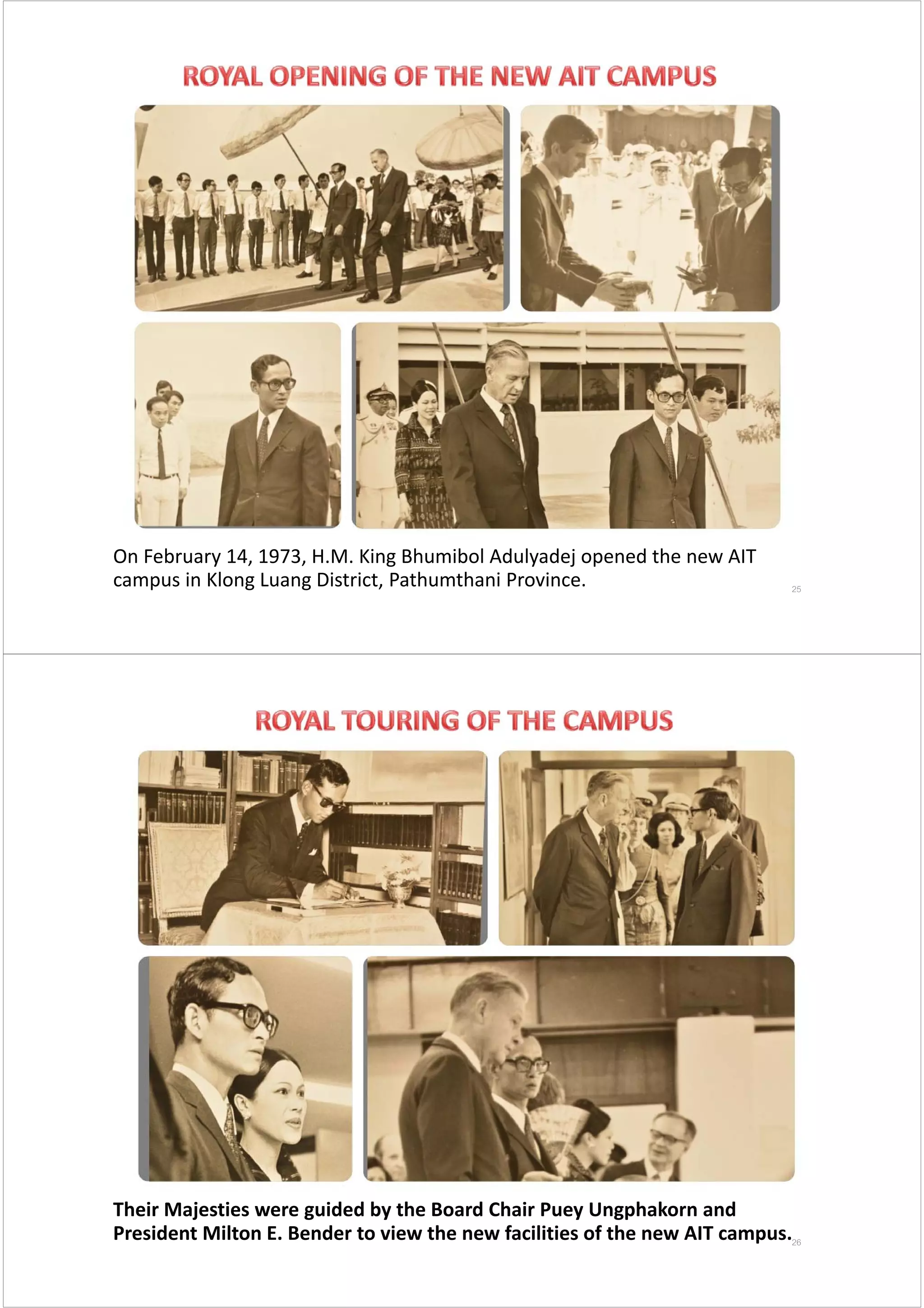 On February 14, 1973, H.M. King Bhumibol Adulyadej opened the new AIT 
campus in Klong Luang District, Pathumthani Province.  25
Their Majesties were guided by the Board Chair Puey Ungphakorn and 
President Milton E. Bender to view the new facilities of the new AIT campus. 26
 