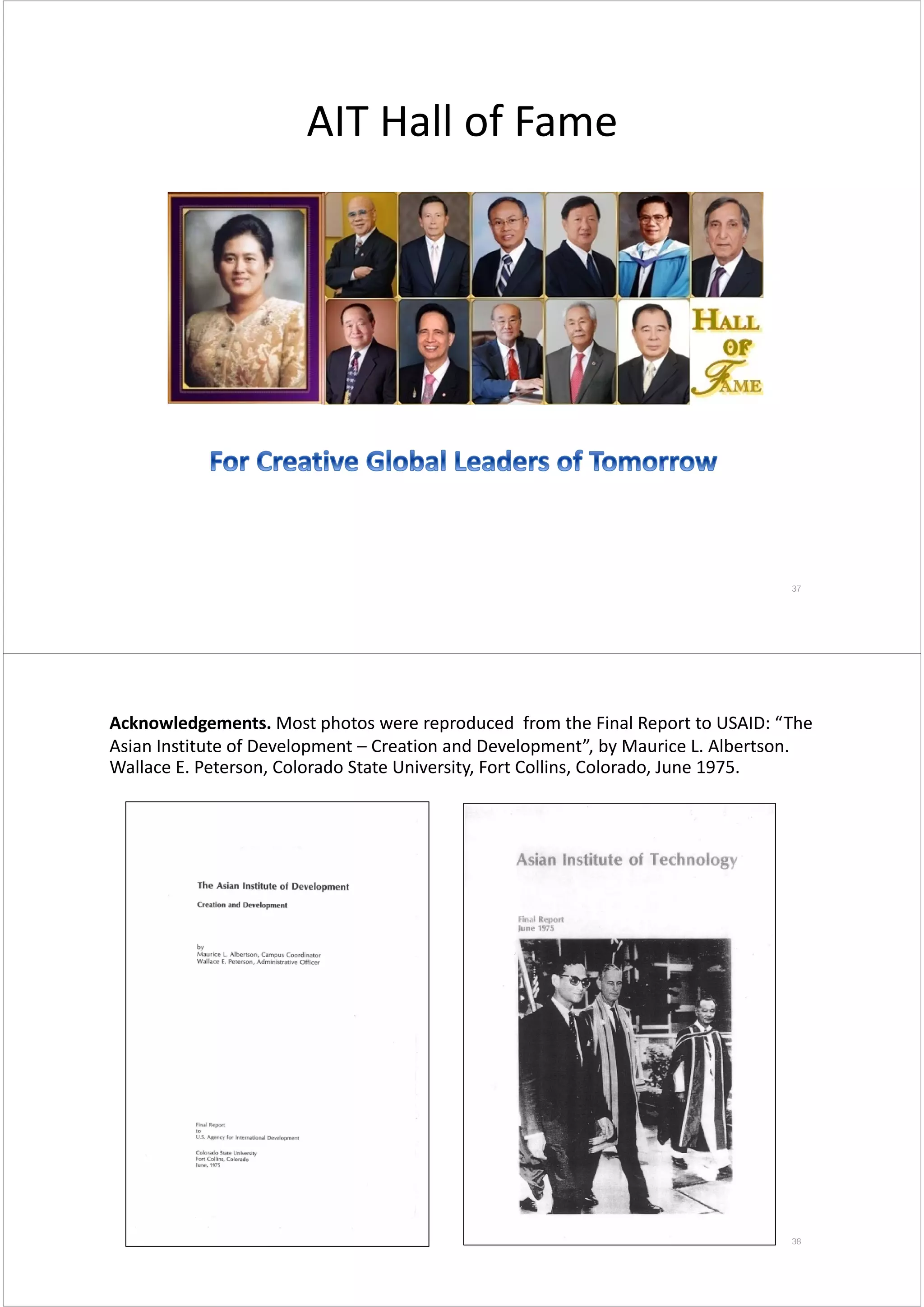 AIT Hall of Fame
37
38
Acknowledgements. Most photos were reproduced  from the Final Report to USAID: “The 
Asian Institute of Development – Creation and Development”, by Maurice L. Albertson. 
Wallace E. Peterson, Colorado State University, Fort Collins, Colorado, June 1975.
 