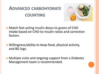ADVANCED CARBOHYDRATE
COUNTING
 Match fast-acting insulin doses to grams of CHO
intake based on CHO-to-insulin ratios and correction
factors.
 Willingness/ability to keep food, physical activity,
and BG logs.
 Multiple visits and ongoing support from a Diabetes
Management team is recommended.
 