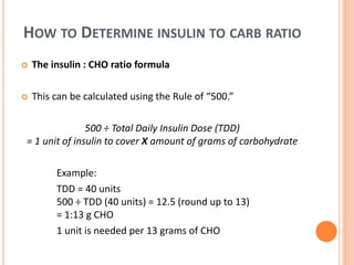 HOW TO DETERMINE INSULIN TO CARB RATIO
 The insulin : CHO ratio formula
 This can be calculated using the Rule of “500.”
500 ÷ Total Daily Insulin Dose (TDD)
= 1 unit of insulin to cover X amount of grams of carbohydrate
Example:
TDD = 40 units
500 ÷ TDD (40 units) = 12.5 (round up to 13)
= 1:13 g CHO
1 unit is needed per 13 grams of CHO
 