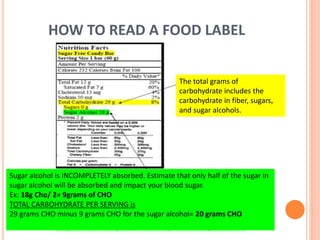 HOW TO READ A FOOD LABEL
The total grams of
carbohydrate includes the
carbohydrate in fiber, sugars,
and sugar alcohols.
Sugar alcohol is INCOMPLETELY absorbed. Estimate that only half of the sugar in
sugar alcohol will be absorbed and impact your blood sugar.
Ex: 18g Cho/ 2= 9grams of CHO
TOTAL CARBOHYDRATE PER SERVING is
29 grams CHO minus 9 grams CHO for the sugar alcohol= 20 grams CHO
 