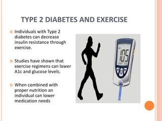 TYPE 2 DIABETES AND EXERCISE
 Individuals with Type 2
diabetes can decrease
insulin resistance through
exercise.
 Studies have shown that
exercise regimens can lower
A1c and glucose levels.
 When combined with
proper nutrition an
individual can lower
medication needs
 