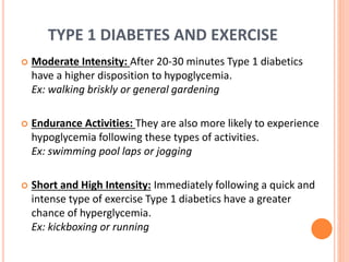 TYPE 1 DIABETES AND EXERCISE
 Moderate Intensity: After 20-30 minutes Type 1 diabetics
have a higher disposition to hypoglycemia.
Ex: walking briskly or general gardening
 Endurance Activities: They are also more likely to experience
hypoglycemia following these types of activities.
Ex: swimming pool laps or jogging
 Short and High Intensity: Immediately following a quick and
intense type of exercise Type 1 diabetics have a greater
chance of hyperglycemia.
Ex: kickboxing or running
 