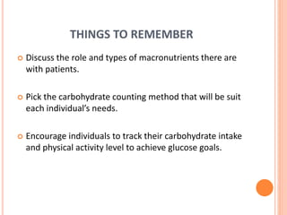 THINGS TO REMEMBER
 Discuss the role and types of macronutrients there are
with patients.
 Pick the carbohydrate counting method that will be suit
each individual’s needs.
 Encourage individuals to track their carbohydrate intake
and physical activity level to achieve glucose goals.
 