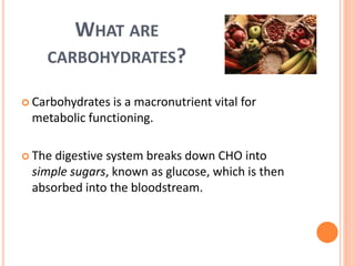 WHAT ARE
CARBOHYDRATES?
 Carbohydrates is a macronutrient vital for
metabolic functioning.
 The digestive system breaks down CHO into
simple sugars, known as glucose, which is then
absorbed into the bloodstream.
 