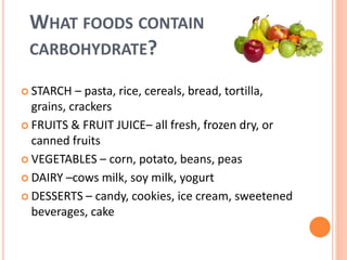 WHAT FOODS CONTAIN
CARBOHYDRATE?
 STARCH – pasta, rice, cereals, bread, tortilla,
grains, crackers
 FRUITS & FRUIT JUICE– all fresh, frozen dry, or
canned fruits
 VEGETABLES – corn, potato, beans, peas
 DAIRY –cows milk, soy milk, yogurt
 DESSERTS – candy, cookies, ice cream, sweetened
beverages, cake
 