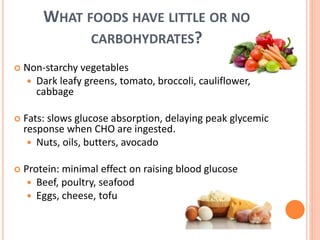 WHAT FOODS HAVE LITTLE OR NO
CARBOHYDRATES?
 Non-starchy vegetables
 Dark leafy greens, tomato, broccoli, cauliflower,
cabbage
 Fats: slows glucose absorption, delaying peak glycemic
response when CHO are ingested.
 Nuts, oils, butters, avocado
 Protein: minimal effect on raising blood glucose
 Beef, poultry, seafood
 Eggs, cheese, tofu
 