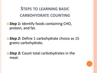 STEPS TO LEARNING BASIC
CARBOHYDRATE COUNTING
Step 1: Identify foods containing CHO,
protein, and fat.
Step 2: Define 1 carbohydrate choice as 15
grams carbohydrate.
Step 3: Count total carbohydrates in the
meal.
 