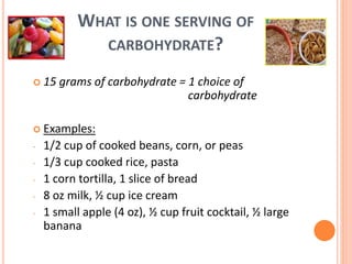 WHAT IS ONE SERVING OF
CARBOHYDRATE?
 15 grams of carbohydrate = 1 choice of
carbohydrate
 Examples:
- 1/2 cup of cooked beans, corn, or peas
- 1/3 cup cooked rice, pasta
- 1 corn tortilla, 1 slice of bread
- 8 oz milk, ½ cup ice cream
- 1 small apple (4 oz), ½ cup fruit cocktail, ½ large
banana
 