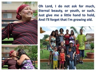 Oh Lord, I do not ask for much,
Eternal beauty, or youth, or such.
Just give me a little hand to hold,
And I'll forget that I'm growing old.

 