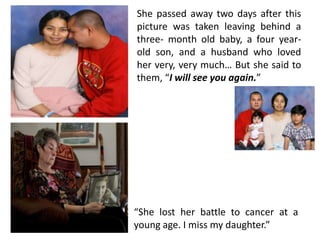 She passed away two days after this
picture was taken leaving behind a
three- month old baby, a four yearold son, and a husband who loved
her very, very much… But she said to
them, “I will see you again.”

“She lost her battle to cancer at a
young age. I miss my daughter.”

 