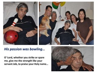 His passion was bowling…
O' Lord, whether you strike or spare
me, give me the strength like your
servant Job, to praise your Holy name…

 