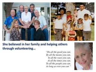 She believed in her family and helping others
through volunteering…
“Do all the good you can,
By all the means you can,
In all the ways you can,
At all the times you can,
To all the people you can,
As long as ever you can.”

 
