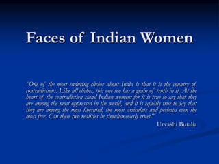 Faces of Indian Women
“One of the most enduring cliches about India is that it is the country of
contradictions. Like all cliches, this one too has a grain of truth in it. At the
heart of the contradiction stand Indian women: for it is true to say that they
are among the most oppressed in the world, and it is equally true to say that
they are among the most liberated, the most articulate and perhaps even the
most free. Can these two realities be simultaneously true?”
Urvashi Butalia
 