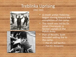 Treblinka Uprising
      1942-1943

           • A revolt within Treblinka
             began strring toward the
             completon of the camp.
           • The revolt was led by Dr.
             Julian Chorazyski, a
             former captain in the
             Polish Army.
           • Plan of Revolts, both
             included setng fre to
             the camp.
              – Plan #1: Self Sacrifce
              – Plan #2: Weaponry
 