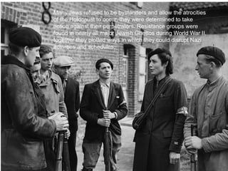 Many Jews refused to be bystanders and allow the atrocities
of the Holocaust to occur, they were determined to take
action against their perpetrators. Resistance groups were
found in nearly all major Jewish Ghettos during World War II,
together they plotted ways in which they could disrupt Nazi
activities and schedules.




                                                                14
 