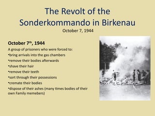 The Revolt of the
       Sonderkommando in Birkenau
                                  October 7, 1944

October 7th, 1944
A group of prisoners who were forced to:
•bring arrivals into the gas chambers
•remove their bodies aferwards
•shave their hair
•remove their teeth
•sort through their possessions
•cremate their bodies
•dispose of their ashes (many tmes bodies of their
own Family memebers)
 