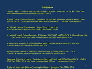 ibliography
ckerfeld, Lance. "The Revolt of the Sonderkommando in Birkenau." JewishGen, Inc., 20 Nov. 2001. Web.
<http://www.jewishgen.org/yizkor/oswiecim1/osw475.html >.


aranova, Galina. "Svintsyan Partisans." Svencionys. Ed. Marjorie S. Rosenfeld. JewishGen-erosity, 2000.
Web. 26 Feb. 2010. <http://www.shtetlinks.jewishgen.org/ Svencionys/     partisan_movement.html>.


ard, Mitchell. “Warsaw Ghetto Uprising.” Jewish Viritual Library. 2010.
<http://www.jewishvirtuallibrary.org/jsource/Holocaust/uprising1.html>.


art, Michael. "Jewish Partisan Resistance & Sabotage." UNTIL OUR LAST BREATH. St. Martin's Press, 2008.
       Web. 26 Feb. 2010. <http://www.untilourlastbreath.com/Bart4 sabatogefacts.html>.


The Holocaust.” Holocaust Encyclopedia United States Holocaust Memorial Museum. 8 Sept. 1997
<http://www.ushmm.org/wlc/en/?ModuleId=10005143>.


ajzman, Samuel. "Uprising In Treblinka". House Committee of Foreign Affairs. 1 Mar.   2010
<http://www.holocaust-history.org/operation-reinhard/uprising-in-treblinka.shtml>.


Resistance During the Holocaust." The Holocaust/Genocide Project: AN END TOINTOLERANCE.          iEARN,
2005. Web. 26 Feb. 2010. <http://iearn.org/hgp/aeti/aeti-1998-no- frames/resistance.htm>.

                                                                                                          20
The Revolt at Auschwitz-Birkenau." Jewish Virtual Library - Homepage. Web. 07 Mar. 2010.
 