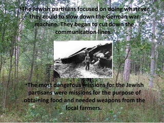 •The Jewish partsans focused on doing whatever
   they could to slow down the German war
      machine. They began to cut down the
             communicaton lines.




 •The most dangerous missions for the Jewish
  partsans were missions for the purpose of
 obtaining food and needed weapons from the
                 local farmers.
 