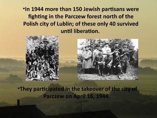 •In 1944 more than 150 Jewish partsans were
     fghtng in the Parczew forest north of the
  Polish city of Lublin; of these only 40 survived
                  untl liberaton.




•They partcipated in the takeover of the city of
         Parczew on April 16, 1944.
 