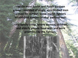 •While most Soviet and Polish partsan
groups consisted of single, able-bodied men
  armed for combat, some Jewish fghters
 established another kind of partsan unit:

• the family camp, where women, children,
   and elderly people lived with and were
         protected by the fghters.
 