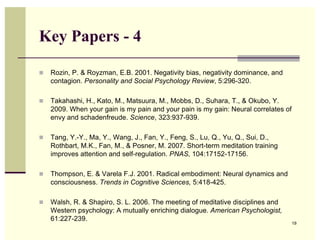 Key Papers - 4

   Rozin, P. & Royzman, E.B. 2001. Negativity bias, negativity dominance, and
    contagion. Personality and Social Psychology Review, 5:296-320.

   Takahashi, H., Kato, M., Matsuura, M., Mobbs, D., Suhara, T., & Okubo, Y.
    2009. When your gain is my pain and your pain is my gain: Neural correlates of
    envy and schadenfreude. Science, 323:937-939.

   Tang, Y.-Y., Ma, Y., Wang, J., Fan, Y., Feng, S., Lu, Q., Yu, Q., Sui, D.,
    Rothbart, M.K., Fan, M., & Posner, M. 2007. Short-term meditation training
    improves attention and self-regulation. PNAS, 104:17152-17156.

   Thompson, E. & Varela F.J. 2001. Radical embodiment: Neural dynamics and
    consciousness. Trends in Cognitive Sciences, 5:418-425.

   Walsh, R. & Shapiro, S. L. 2006. The meeting of meditative disciplines and
    Western psychology: A mutually enriching dialogue. American Psychologist,
    61:227-239.
                                                                                     19
 