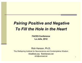 Pairing Positive and Negative
 To Fill the Hole in the Heart
                     FACES Conference
                       La Jolla, 2012



                     Rick Hanson, Ph.D.
The Wellspring Institute for Neuroscience and Contemplative Wisdom
                  WiseBrain.org RickHanson.net
                         drrh@comcast.net                            1
 