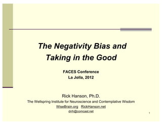 The Negativity Bias and
        Taking in the Good
                     FACES Conference
                       La Jolla, 2012



                     Rick Hanson, Ph.D.
The Wellspring Institute for Neuroscience and Contemplative Wisdom
                  WiseBrain.org RickHanson.net
                         drrh@comcast.net                            1
 